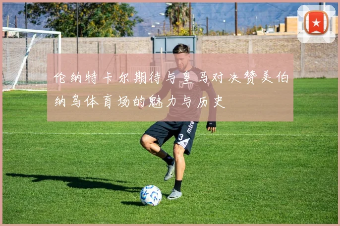 伦纳特卡尔期待与皇马对决赞美伯纳乌体育场的魅力与历史
