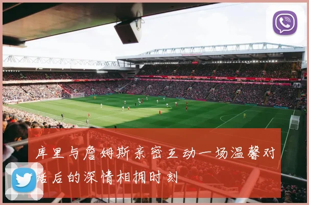 库里与詹姆斯亲密互动一场温馨对话后的深情相拥时刻