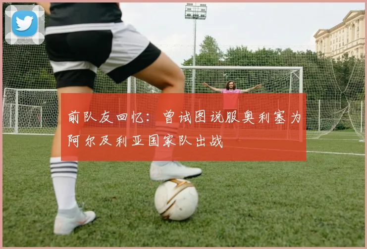 前队友回忆：曾试图说服奥利塞为阿尔及利亚国家队出战