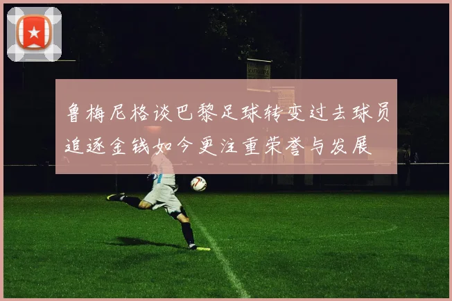 鲁梅尼格谈巴黎足球转变过去球员追逐金钱如今更注重荣誉与发展