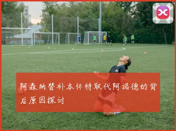 阿森纳替补本怀特取代阿诺德的背后原因探讨