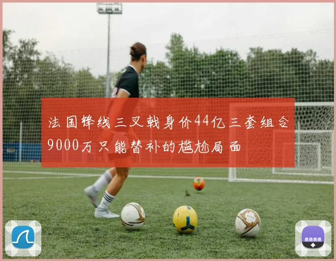法国锋线三叉戟身价44亿三套组合9000万只能替补的尴尬局面