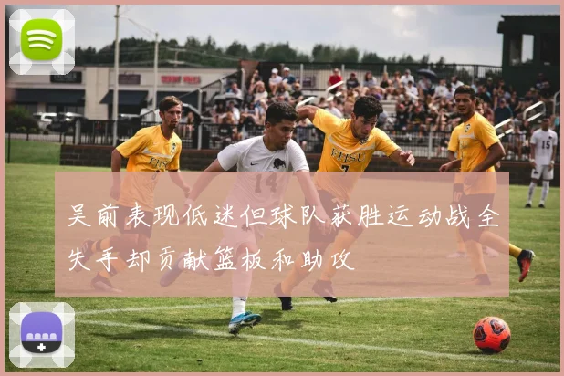 吴前表现低迷但球队获胜运动战全失手却贡献篮板和助攻