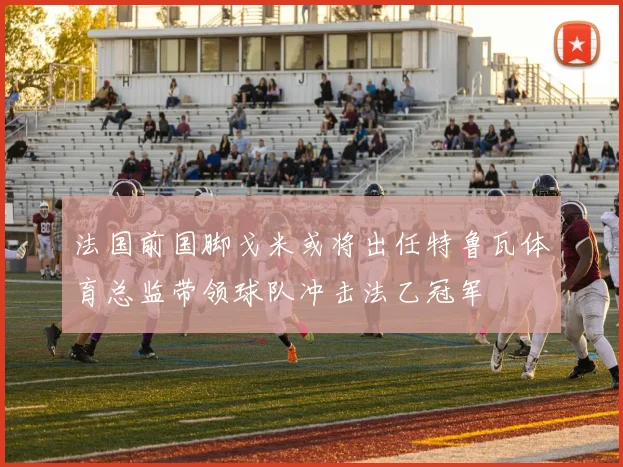 法国前国脚戈米或将出任特鲁瓦体育总监带领球队冲击法乙冠军