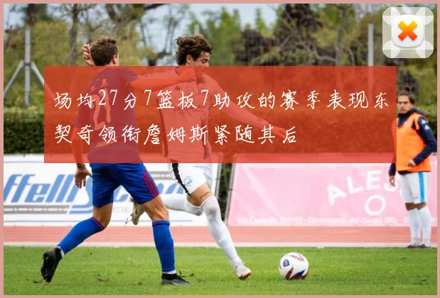 场均27分7篮板7助攻的赛季表现东契奇领衔詹姆斯紧随其后