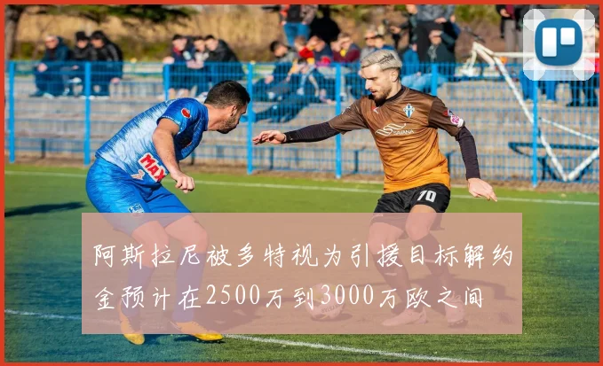 阿斯拉尼被多特视为引援目标解约金预计在2500万到3000万欧之间