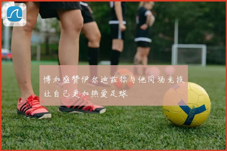博加盛赞伊尔迪兹称与他同场竞技让自己更加热爱足球