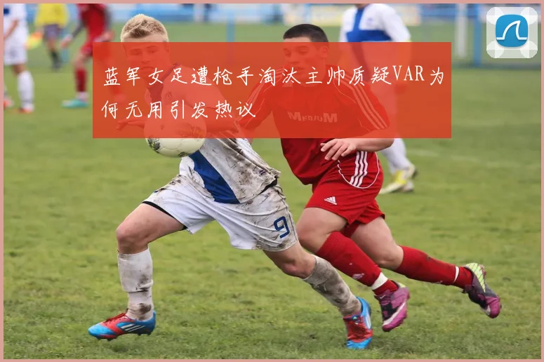 蓝军女足遭枪手淘汰主帅质疑VAR为何无用引发热议