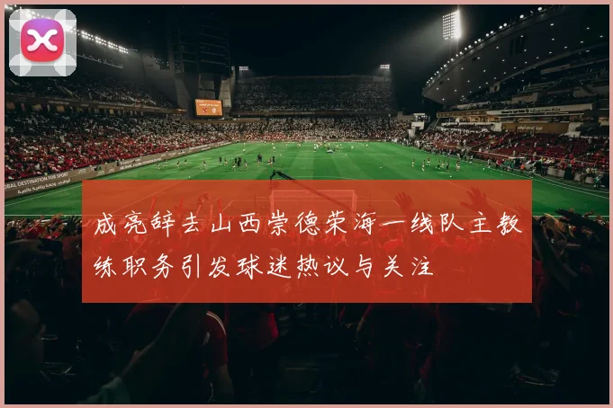 成亮辞去山西崇德荣海一线队主教练职务引发球迷热议与关注