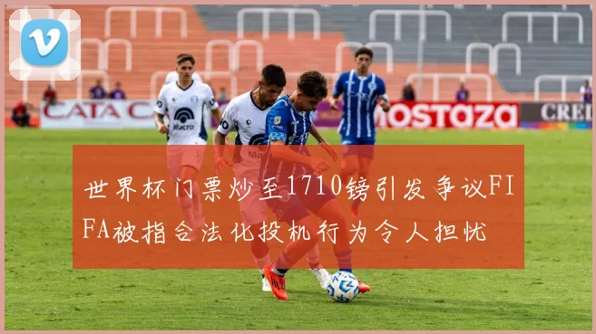 世界杯门票炒至1710镑引发争议FIFA被指合法化投机行为令人担忧